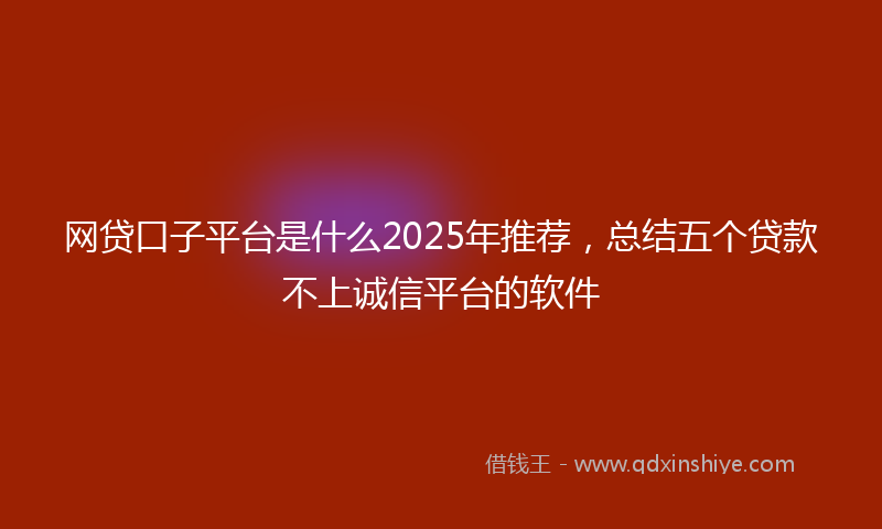 网贷口子平台是什么2025年推荐，总结五个贷款不上诚信平台的软件