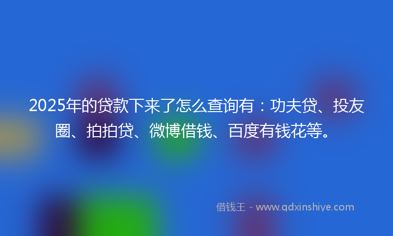 2025年的贷款下来了怎么查询有：功夫贷、投友圈、拍拍贷、微博借钱、百度有钱花等。