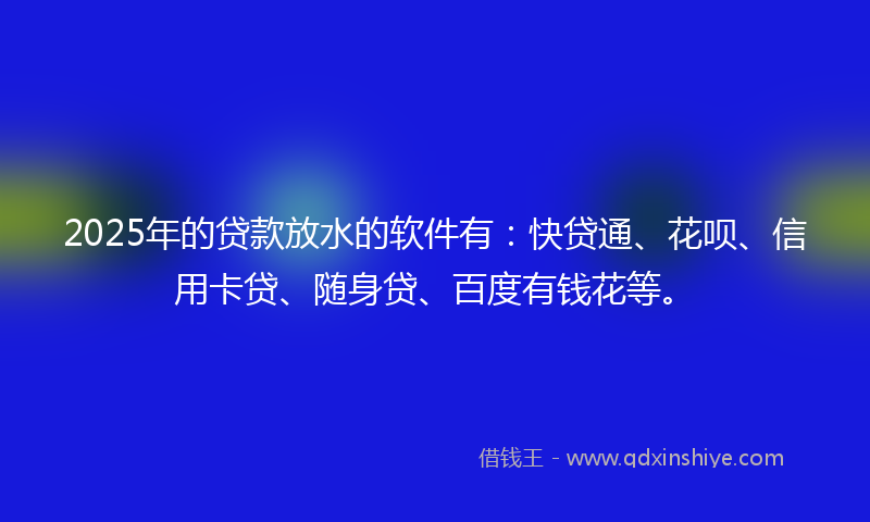 2025年的贷款放水的软件有：快贷通、花呗、信用卡贷、随身贷、百度有钱花等。
