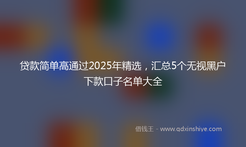 贷款简单高通过2025年精选，汇总5个无视黑户下款口子名单大全