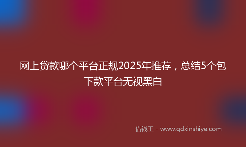 网上贷款哪个平台正规2025年推荐，总结5个包下款平台无视黑白