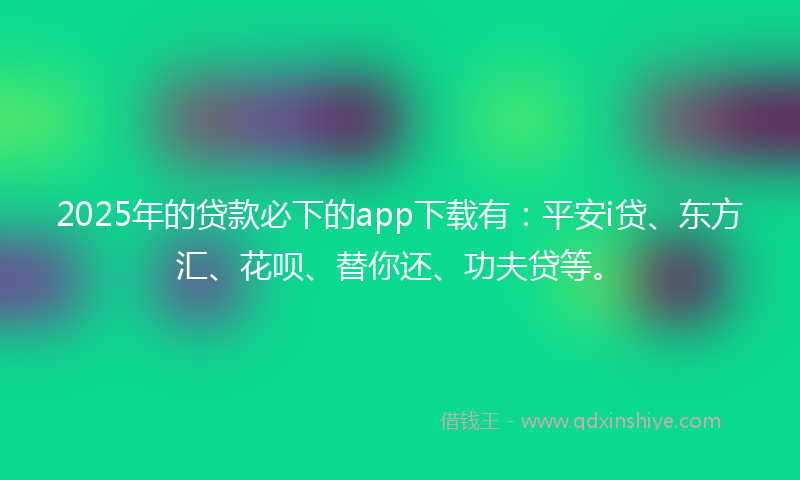 2025年的贷款必下的app下载有：平安i贷、东方汇、花呗、替你还、功夫贷等。