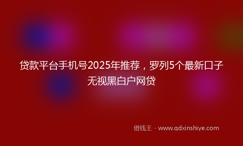 贷款平台手机号2025年推荐，罗列5个最新口子无视黑白户网贷