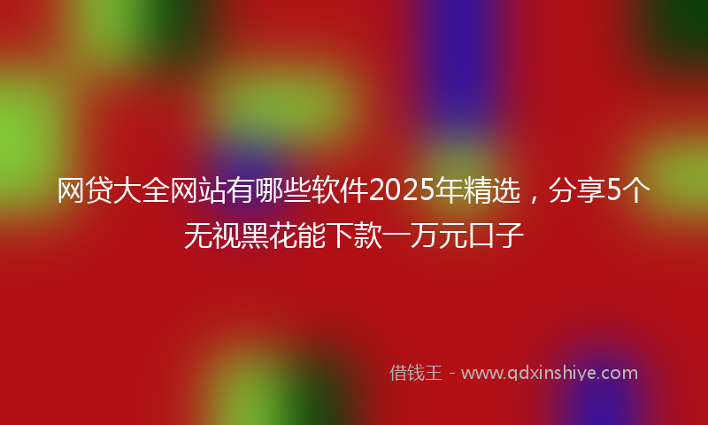 网贷大全网站有哪些软件2025年精选，分享5个无视黑花能下款一万元口子