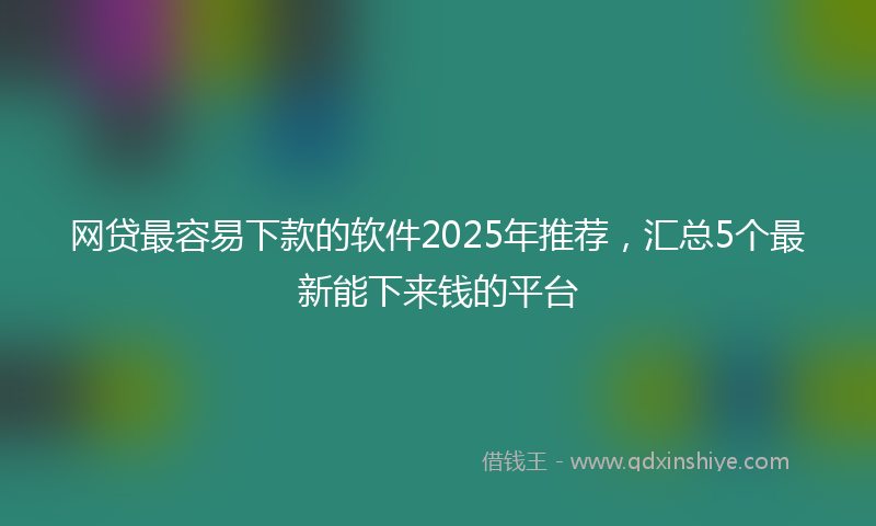 网贷最容易下款的软件2025年推荐，汇总5个最新能下来钱的平台