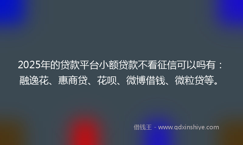 2025年的贷款平台小额贷款不看征信可以吗有：融逸花、惠商贷、花呗、微博借钱、微粒贷等。