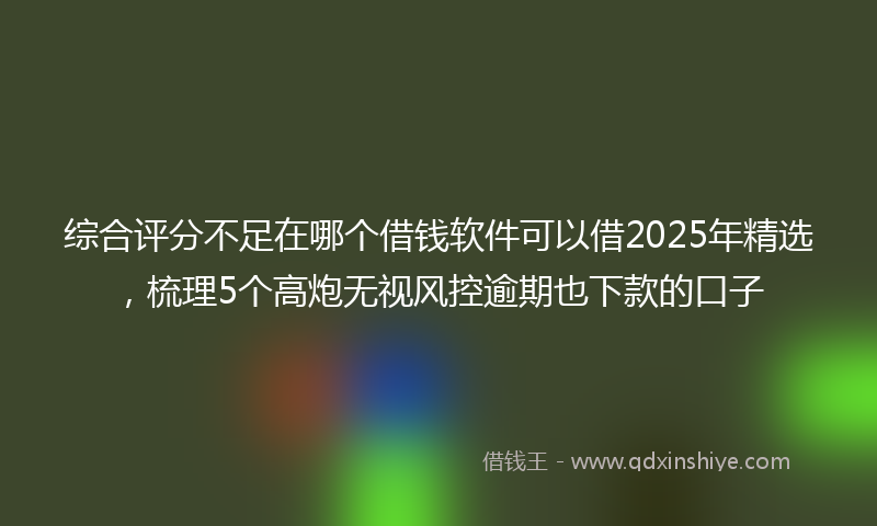 综合评分不足在哪个借钱软件可以借2025年精选，梳理5个高炮无视风控逾期也下款的口子