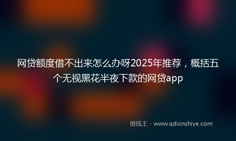 网贷额度借不出来怎么办呀2025年推荐，概括五个无视黑花半夜下款的网贷app