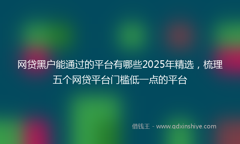 网贷黑户能通过的平台有哪些2025年精选，梳理五个网贷平台门槛低一点的平台