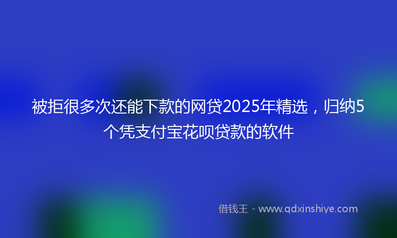 被拒很多次还能下款的网贷2025年精选，归纳5个凭支付宝花呗贷款的软件
