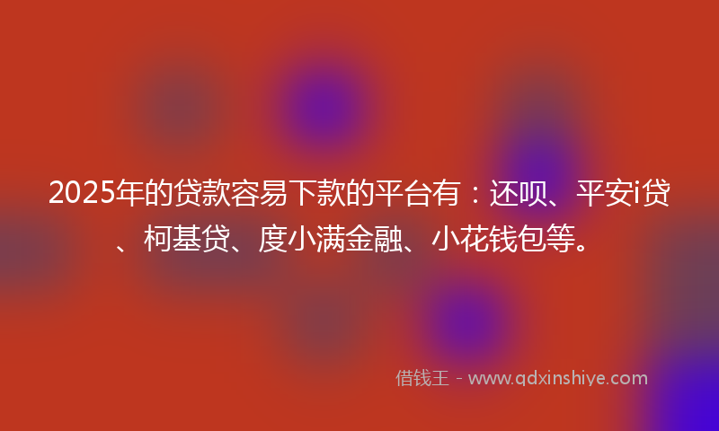 2025年的贷款容易下款的平台有：还呗、平安i贷、柯基贷、度小满金融、小花钱包等。