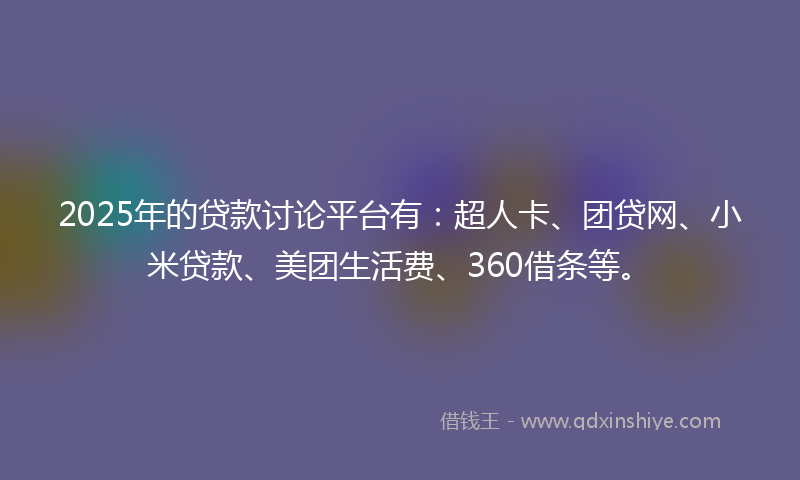 2025年的贷款讨论平台有：超人卡、团贷网、小米贷款、美团生活费、360借条等。