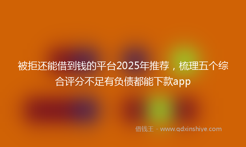被拒还能借到钱的平台2025年推荐，梳理五个综合评分不足有负债都能下款app