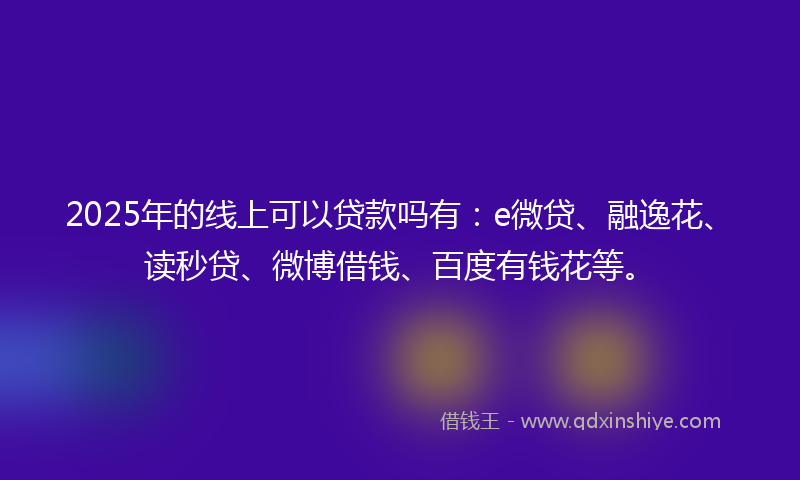 2025年的线上可以贷款吗有：e微贷、融逸花、读秒贷、微博借钱、百度有钱花等。