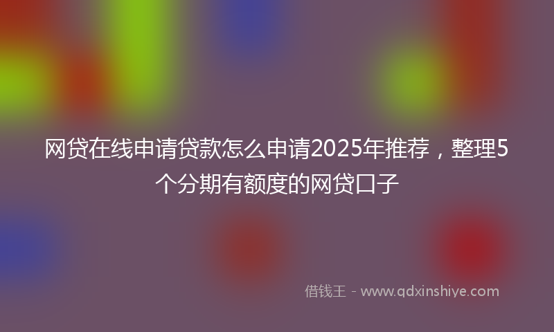 网贷在线申请贷款怎么申请2025年推荐，整理5个分期有额度的网贷口子