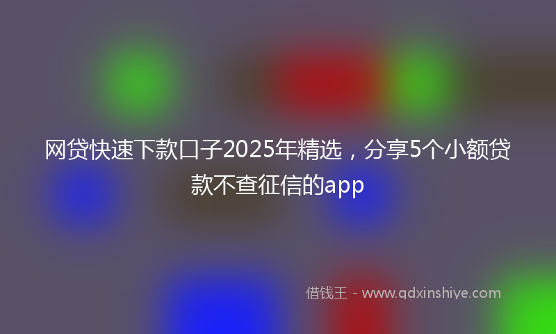 网贷快速下款口子2025年精选，分享5个小额贷款不查征信的app