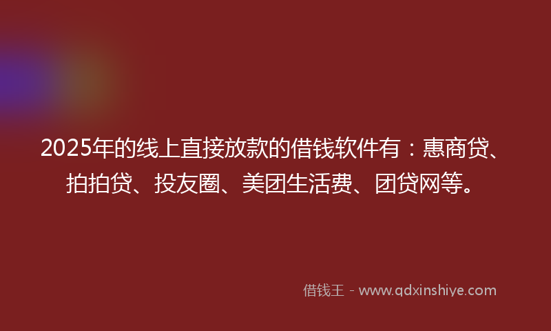 2025年的线上直接放款的借钱软件有：惠商贷、拍拍贷、投友圈、美团生活费、团贷网等。