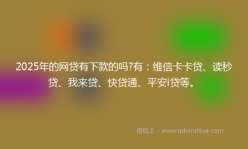 2025年的网贷有下款的吗?有：维信卡卡贷、读秒贷、我来贷、快贷通、平安i贷等。