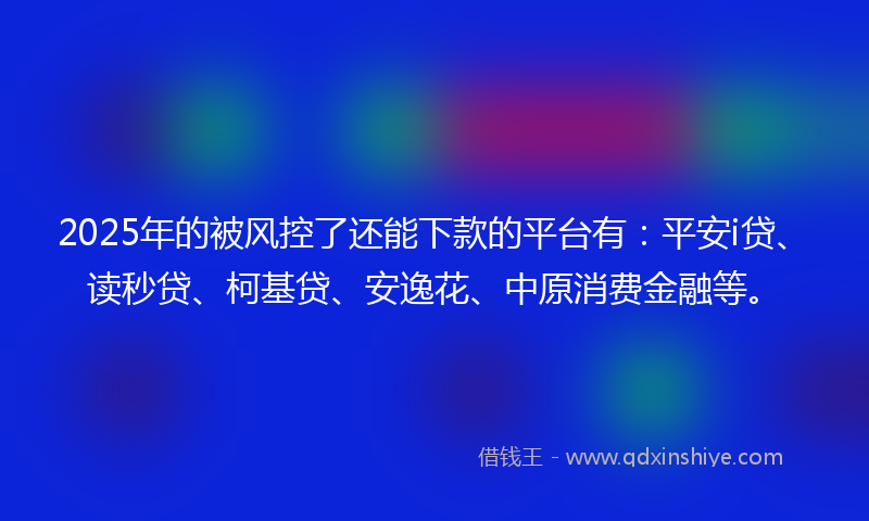 2025年的被风控了还能下款的平台有：平安i贷、读秒贷、柯基贷、安逸花、中原消费金融等。