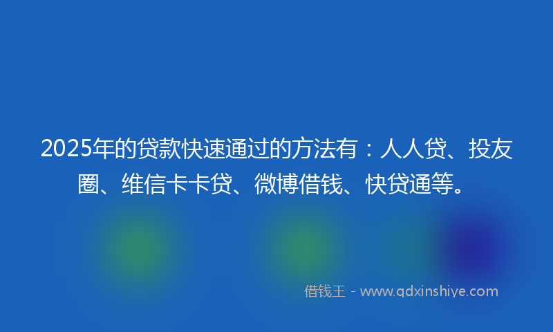 2025年的贷款快速通过的方法有：人人贷、投友圈、维信卡卡贷、微博借钱、快贷通等。