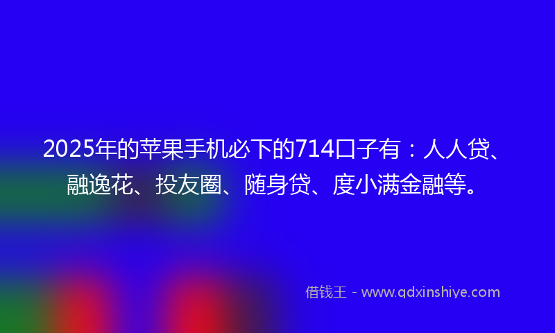 2025年的苹果手机必下的714口子有：人人贷、融逸花、投友圈、随身贷、度小满金融等。
