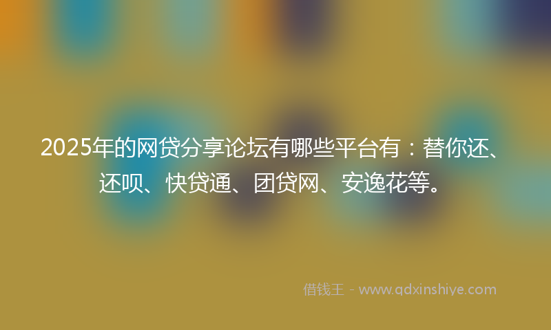 2025年的网贷分享论坛有哪些平台有：替你还、还呗、快贷通、团贷网、安逸花等。