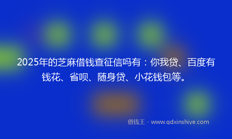 2025年的芝麻借钱查征信吗有：你我贷、百度有钱花、省呗、随身贷、小花钱包等。