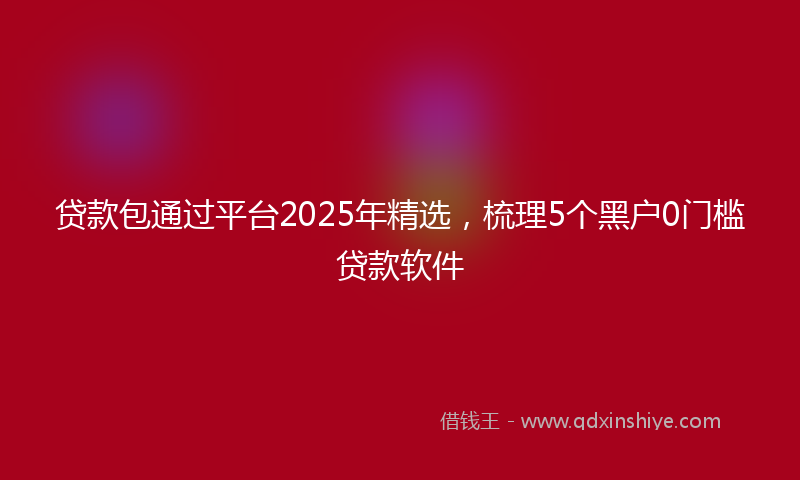贷款包通过平台2025年精选，梳理5个黑户0门槛贷款软件