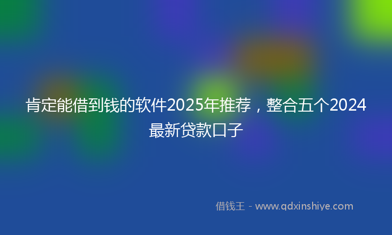肯定能借到钱的软件2025年推荐，整合五个2024最新贷款口子