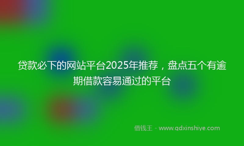 贷款必下的网站平台2025年推荐，盘点五个有逾期借款容易通过的平台