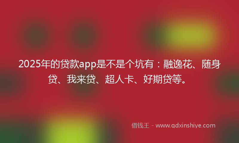 2025年的贷款app是不是个坑有：融逸花、随身贷、我来贷、超人卡、好期贷等。