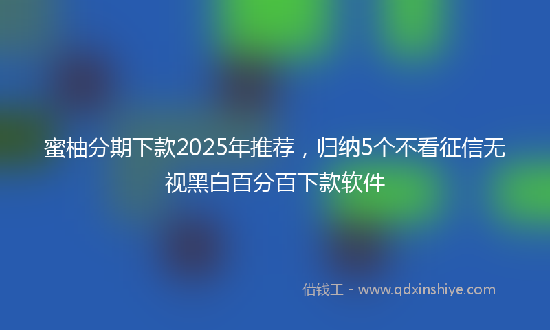 蜜柚分期下款2025年推荐，归纳5个不看征信无视黑白百分百下款软件