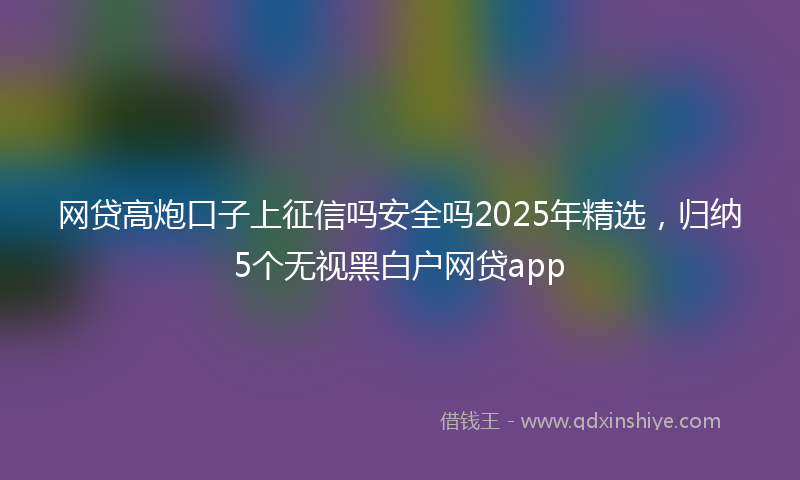 网贷高炮口子上征信吗安全吗2025年精选，归纳5个无视黑白户网贷app