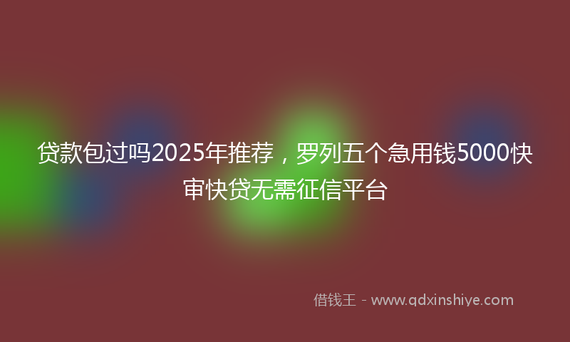 贷款包过吗2025年推荐，罗列五个急用钱5000快审快贷无需征信平台