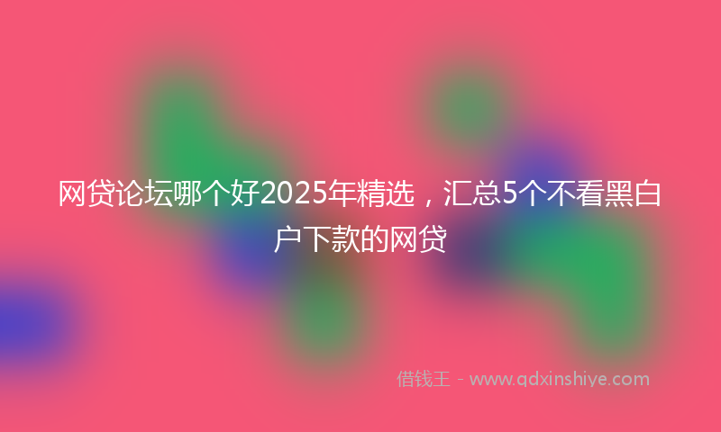 网贷论坛哪个好2025年精选，汇总5个不看黑白户下款的网贷
