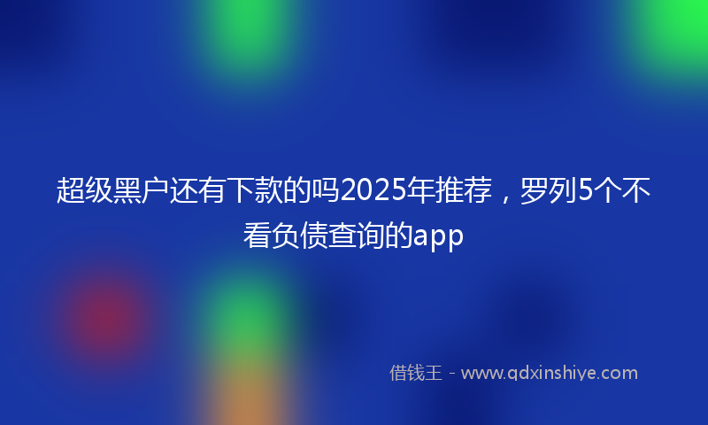 超级黑户还有下款的吗2025年推荐，罗列5个不看负债查询的app