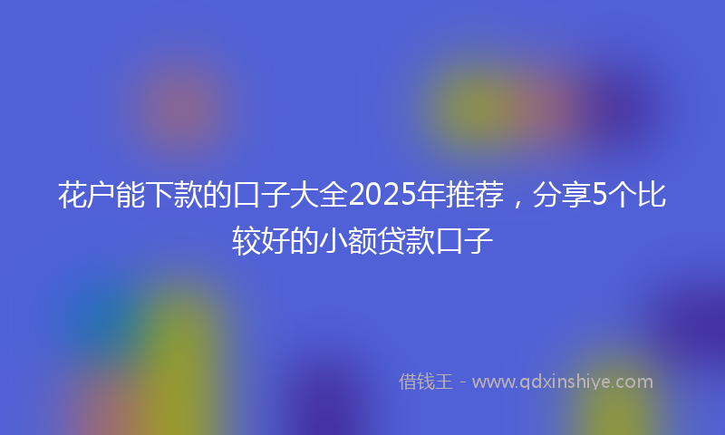 花户能下款的口子大全2025年推荐，分享5个比较好的小额贷款口子