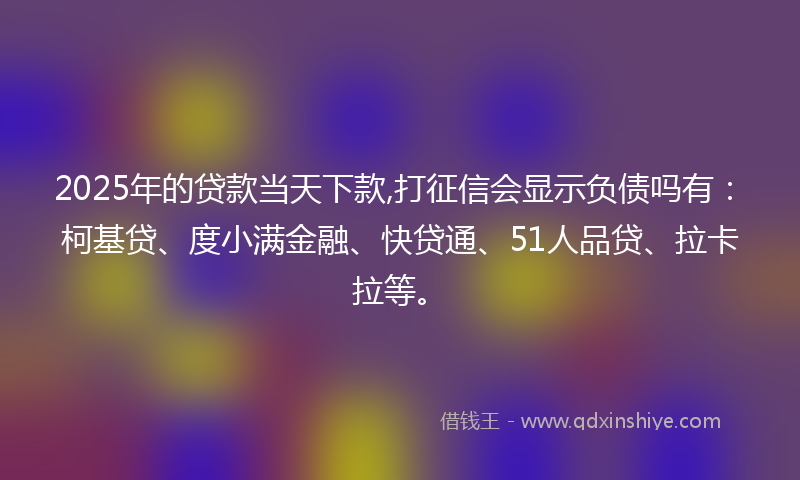 2025年的贷款当天下款,打征信会显示负债吗有：柯基贷、度小满金融、快贷通、51人品贷、拉卡拉等。
