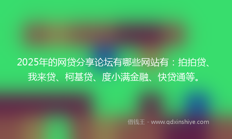 2025年的网贷分享论坛有哪些网站有：拍拍贷、我来贷、柯基贷、度小满金融、快贷通等。