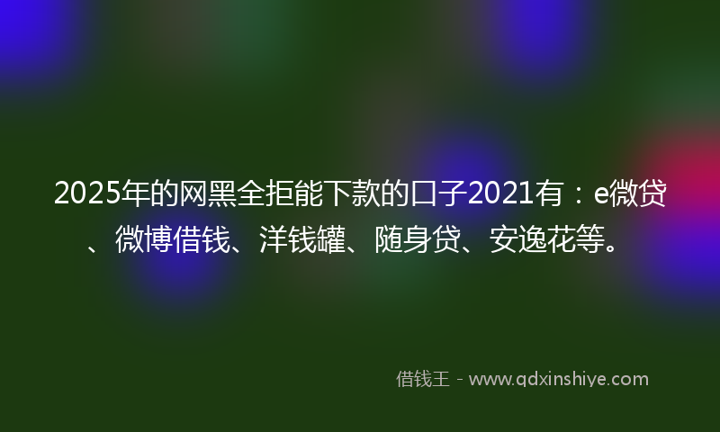 2025年的网黑全拒能下款的口子2021有：e微贷、微博借钱、洋钱罐、随身贷、安逸花等。