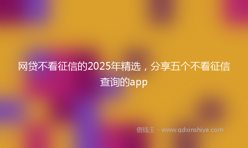 网贷不看征信的2025年精选，分享五个不看征信查询的app
