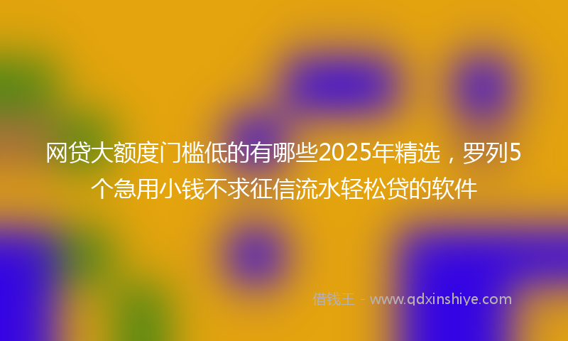 网贷大额度门槛低的有哪些2025年精选，罗列5个急用小钱不求征信流水轻松贷的软件