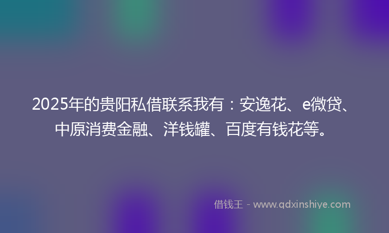 2025年的贵阳私借联系我有：安逸花、e微贷、中原消费金融、洋钱罐、百度有钱花等。