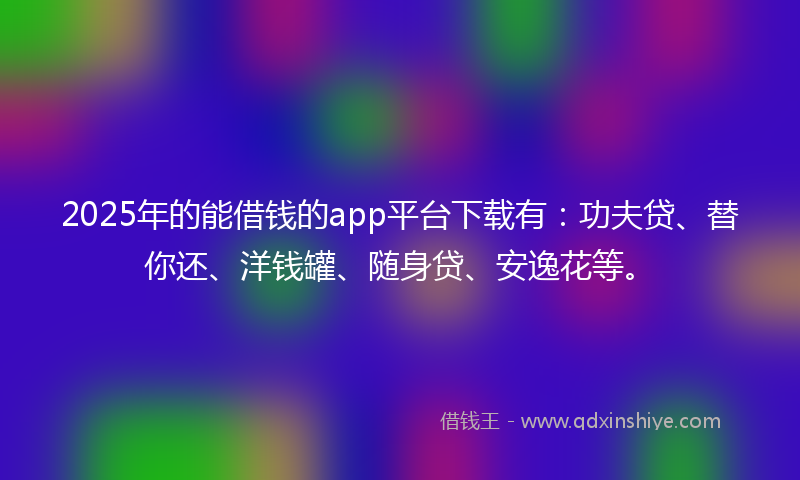 2025年的能借钱的app平台下载有：功夫贷、替你还、洋钱罐、随身贷、安逸花等。