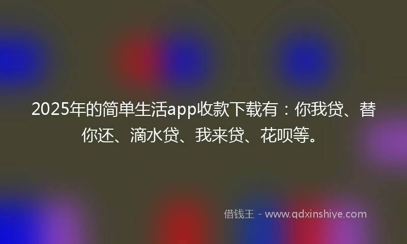 2025年的简单生活app收款下载有：你我贷、替你还、滴水贷、我来贷、花呗等。