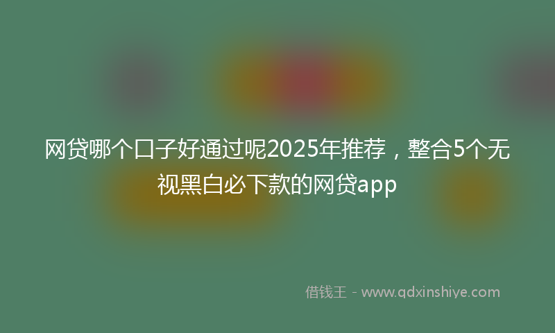 网贷哪个口子好通过呢2025年推荐，整合5个无视黑白必下款的网贷app