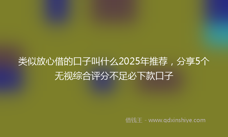 类似放心借的口子叫什么2025年推荐，分享5个无视综合评分不足必下款口子