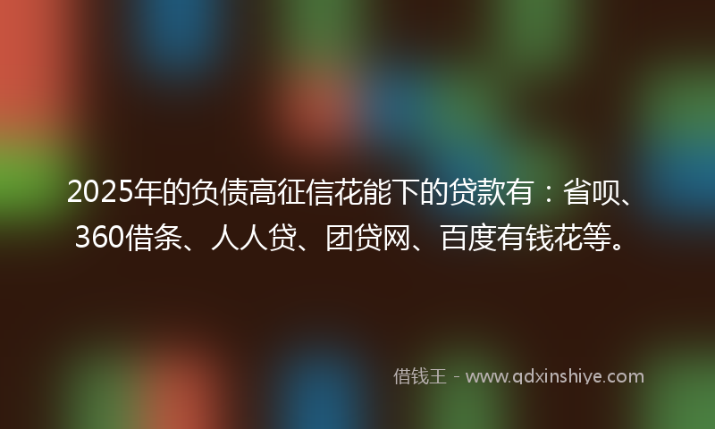2025年的负债高征信花能下的贷款有：省呗、360借条、人人贷、团贷网、百度有钱花等。
