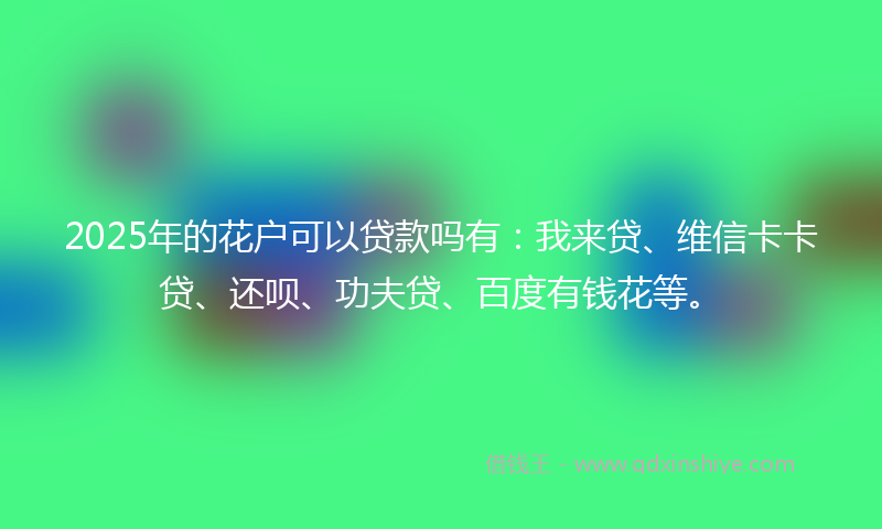 2025年的花户可以贷款吗有：我来贷、维信卡卡贷、还呗、功夫贷、百度有钱花等。