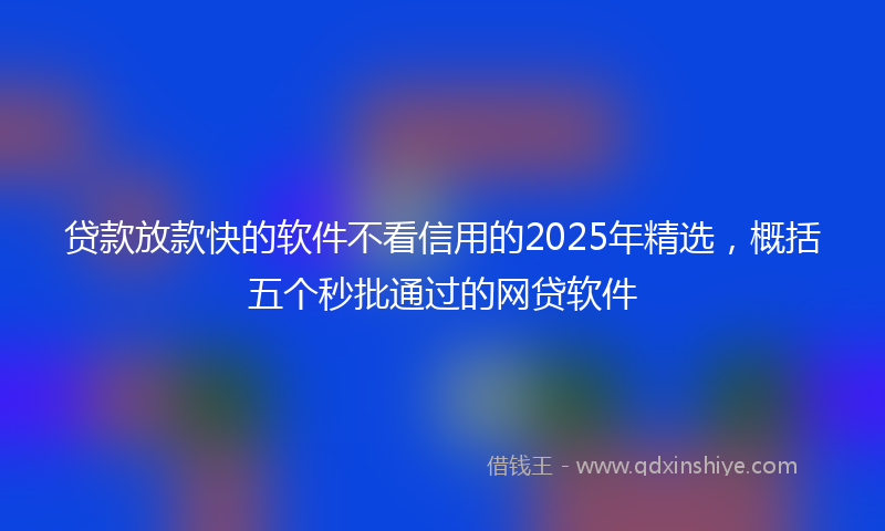 贷款放款快的软件不看信用的2025年精选，概括五个秒批通过的网贷软件